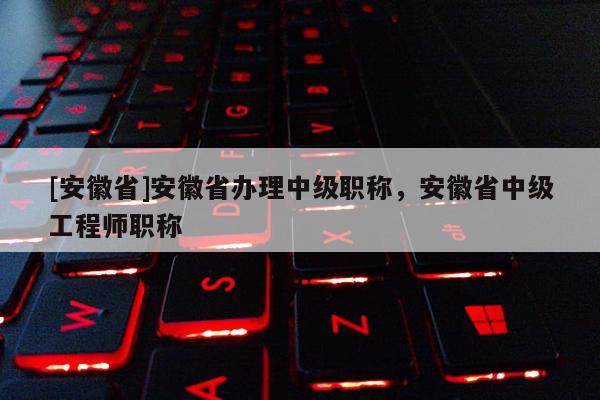 [安徽省]安徽省辦理中級職稱，安徽省中級工程師職稱