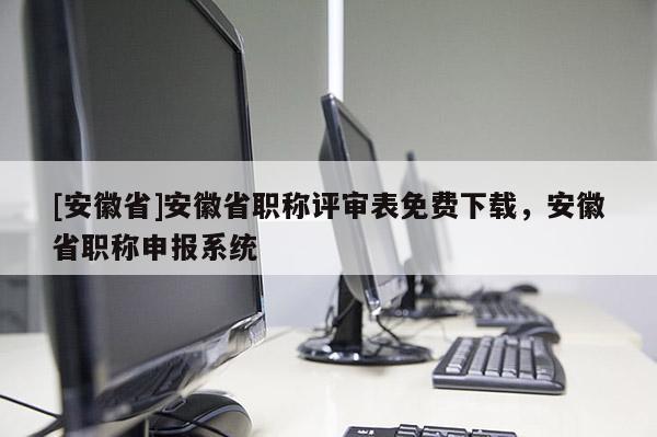 [安徽省]安徽省職稱評審表免費下載，安徽省職稱申報系統(tǒng)