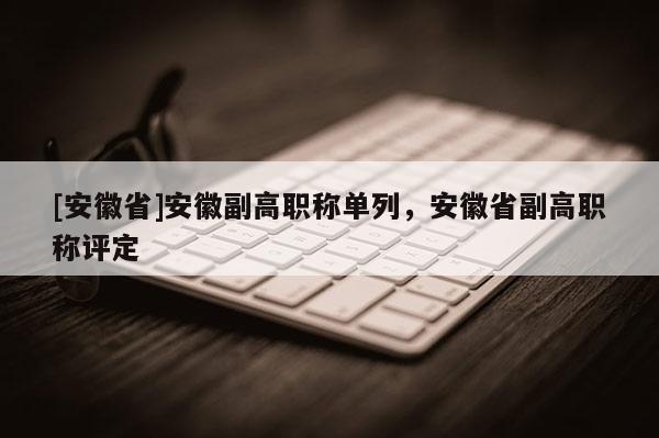 [安徽省]安徽副高職稱單列，安徽省副高職稱評(píng)定