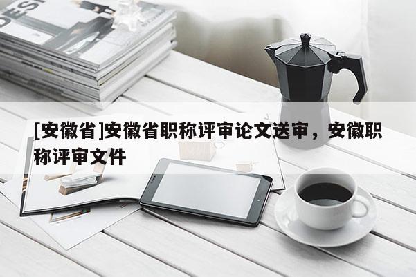 [安徽省]安徽省職稱(chēng)評(píng)審論文送審，安徽職稱(chēng)評(píng)審文件