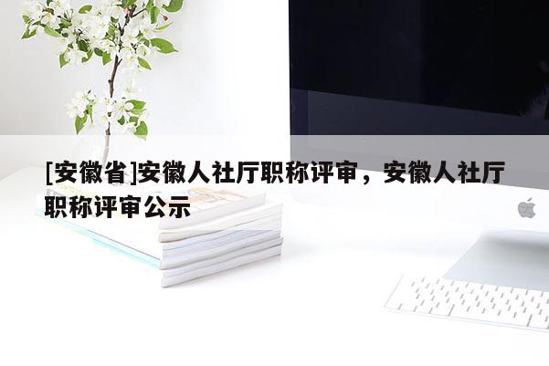 [安徽省]安徽人社廳職稱評審，安徽人社廳職稱評審公示