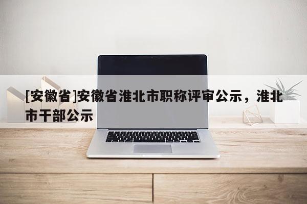 [安徽省]安徽省淮北市職稱(chēng)評(píng)審公示，淮北市干部公示