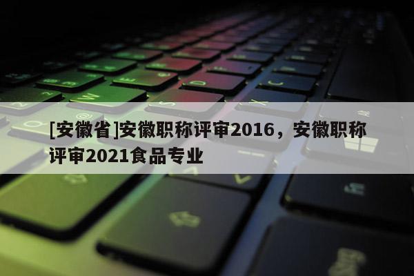 [安徽省]安徽職稱評(píng)審2016，安徽職稱評(píng)審2021食品專業(yè)