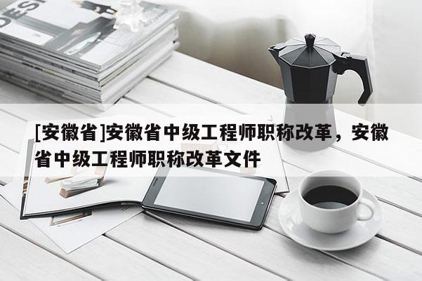 [安徽省]安徽省中級(jí)工程師職稱(chēng)改革，安徽省中級(jí)工程師職稱(chēng)改革文件