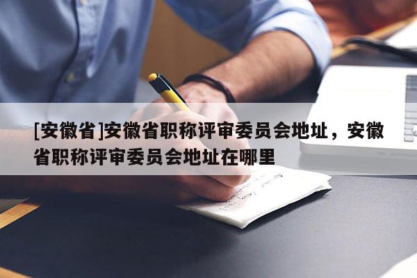 [安徽省]安徽省職稱評審委員會地址，安徽省職稱評審委員會地址在哪里