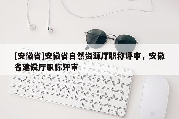 [安徽省]安徽省自然資源廳職稱評(píng)審，安徽省建設(shè)廳職稱評(píng)審