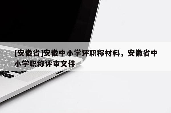 [安徽省]安徽中小學(xué)評職稱材料，安徽省中小學(xué)職稱評審文件