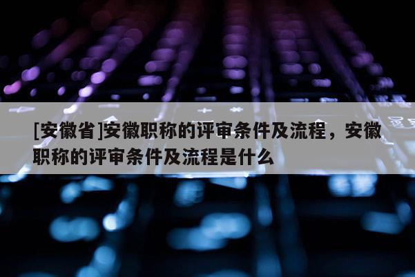 [安徽省]安徽職稱的評審條件及流程，安徽職稱的評審條件及流程是什么