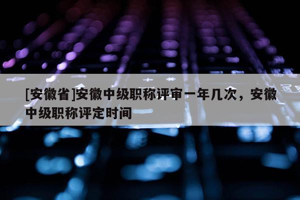 [安徽省]安徽中級(jí)職稱(chēng)評(píng)審一年幾次，安徽中級(jí)職稱(chēng)評(píng)定時(shí)間