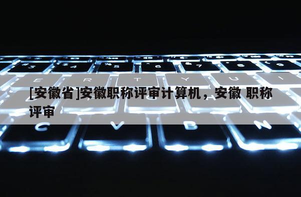 [安徽省]安徽職稱(chēng)評(píng)審計(jì)算機(jī)，安徽 職稱(chēng)評(píng)審