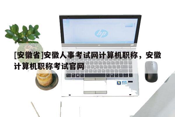 [安徽省]安徽人事考試網(wǎng)計(jì)算機(jī)職稱，安徽計(jì)算機(jī)職稱考試官網(wǎng)