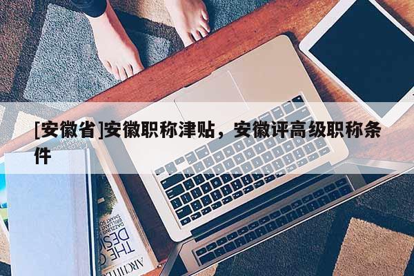 [安徽省]安徽職稱津貼，安徽評高級職稱條件