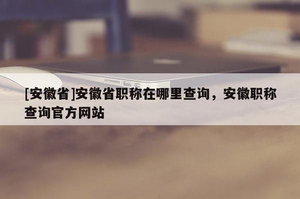 [安徽省]安徽省職稱在哪里查詢，安徽職稱查詢官方網(wǎng)站