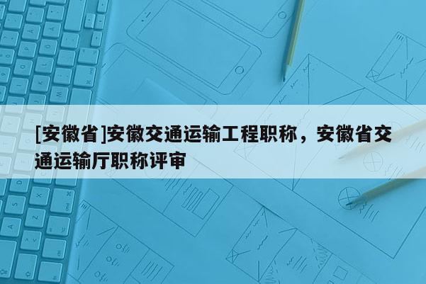 [安徽省]安徽交通運(yùn)輸工程職稱，安徽省交通運(yùn)輸廳職稱評審