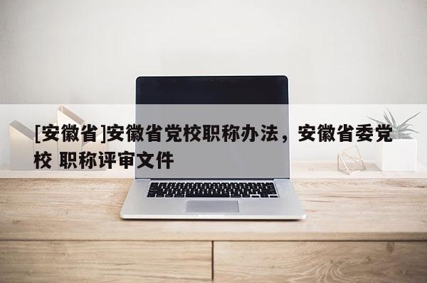 [安徽省]安徽省黨校職稱辦法，安徽省委黨校 職稱評審文件