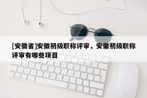 [安徽省]安徽初級(jí)職稱評(píng)審，安徽初級(jí)職稱評(píng)審有哪些項(xiàng)目