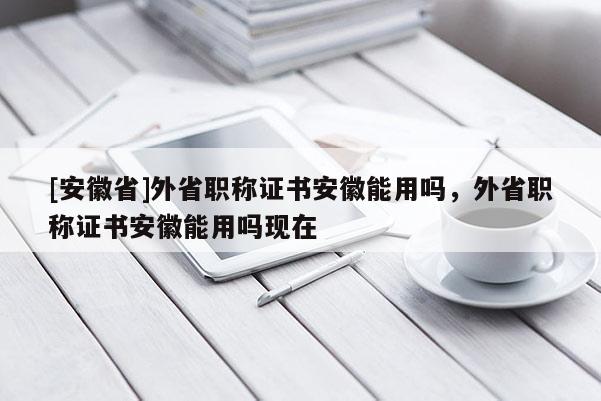 [安徽省]外省職稱證書(shū)安徽能用嗎，外省職稱證書(shū)安徽能用嗎現(xiàn)在