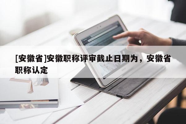 [安徽省]安徽職稱評審截止日期為，安徽省職稱認定