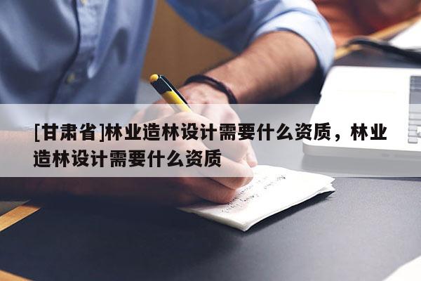 [甘肅省]林業(yè)造林設(shè)計(jì)需要什么資質(zhì)，林業(yè)造林設(shè)計(jì)需要什么資質(zhì)