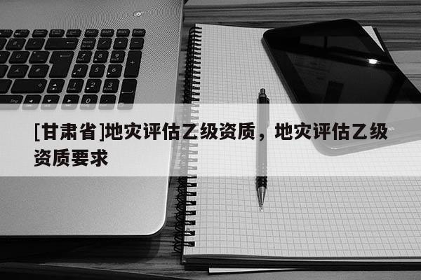 [甘肅省]地災(zāi)評(píng)估乙級(jí)資質(zhì)，地災(zāi)評(píng)估乙級(jí)資質(zhì)要求