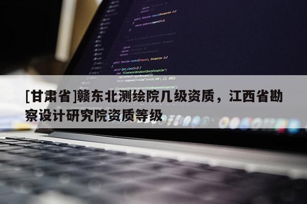 [甘肅省]贛東北測繪院幾級(jí)資質(zhì)，江西省勘察設(shè)計(jì)研究院資質(zhì)等級(jí)