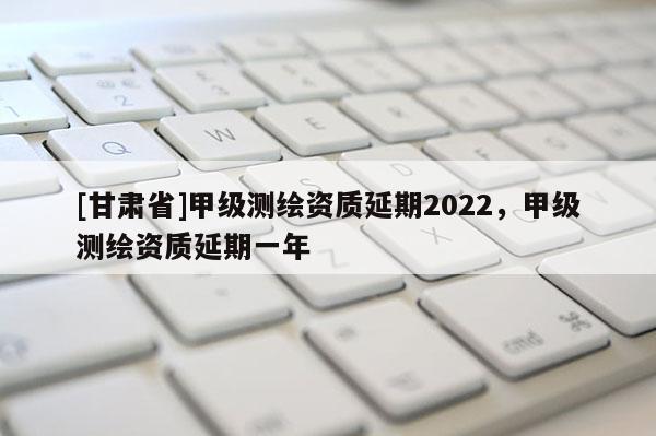 [甘肅省]甲級測繪資質(zhì)延期2022，甲級測繪資質(zhì)延期一年