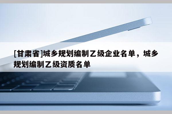 [甘肅省]城鄉(xiāng)規(guī)劃編制乙級企業(yè)名單，城鄉(xiāng)規(guī)劃編制乙級資質(zhì)名單