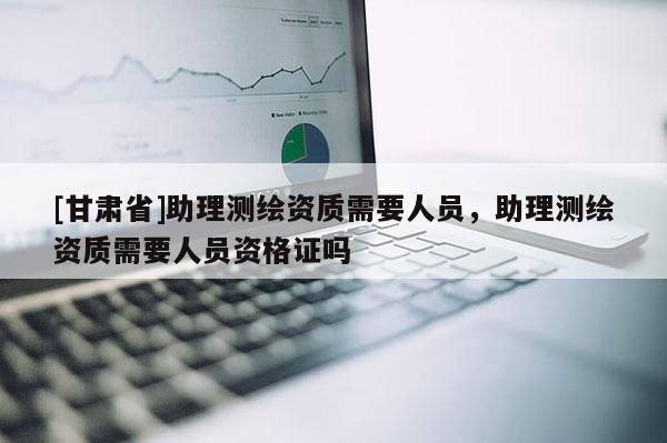 [甘肅省]助理測繪資質(zhì)需要人員，助理測繪資質(zhì)需要人員資格證嗎