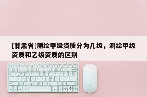[甘肅省]測(cè)繪甲級(jí)資質(zhì)分為幾級(jí)，測(cè)繪甲級(jí)資質(zhì)和乙級(jí)資質(zhì)的區(qū)別