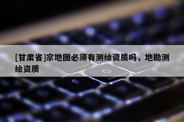 [甘肅省]宗地圖必須有測(cè)繪資質(zhì)嗎，地勘測(cè)繪資質(zhì)