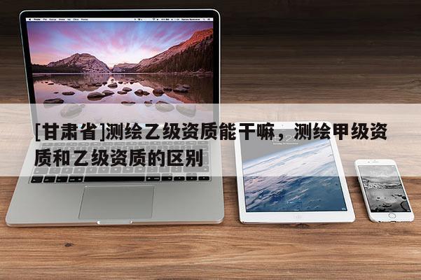 [甘肅省]測繪乙級資質能干嘛，測繪甲級資質和乙級資質的區(qū)別