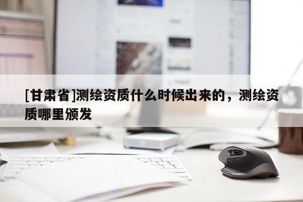 [甘肅省]測(cè)繪資質(zhì)什么時(shí)候出來的，測(cè)繪資質(zhì)哪里頒發(fā)