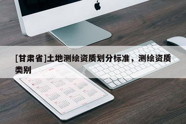 [甘肅省]土地測(cè)繪資質(zhì)劃分標(biāo)準(zhǔn)，測(cè)繪資質(zhì)類別