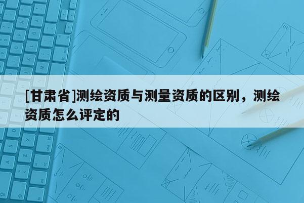 [甘肅省]測繪資質(zhì)與測量資質(zhì)的區(qū)別，測繪資質(zhì)怎么評(píng)定的