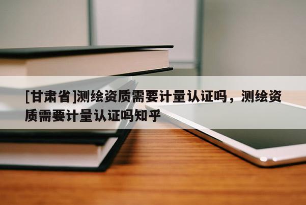 [甘肅省]測繪資質(zhì)需要計量認證嗎，測繪資質(zhì)需要計量認證嗎知乎