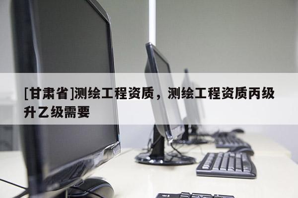 [甘肅省]測(cè)繪工程資質(zhì)，測(cè)繪工程資質(zhì)丙級(jí)升乙級(jí)需要