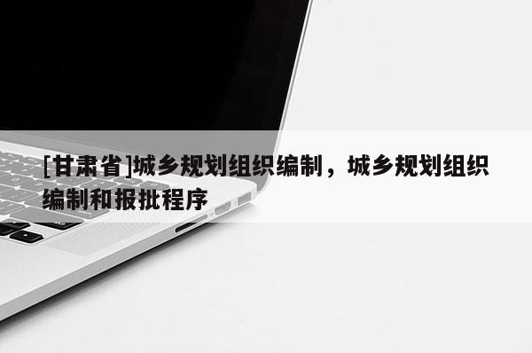 [甘肅省]城鄉(xiāng)規(guī)劃組織編制，城鄉(xiāng)規(guī)劃組織編制和報(bào)批程序