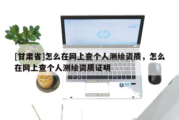 [甘肅省]怎么在網(wǎng)上查個(gè)人測(cè)繪資質(zhì)，怎么在網(wǎng)上查個(gè)人測(cè)繪資質(zhì)證明