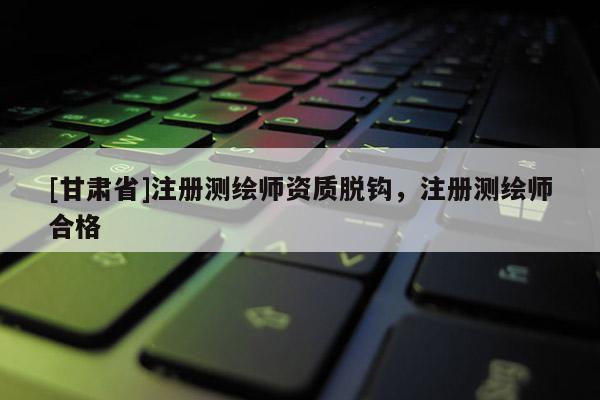 [甘肅省]注冊(cè)測(cè)繪師資質(zhì)脫鉤，注冊(cè)測(cè)繪師合格