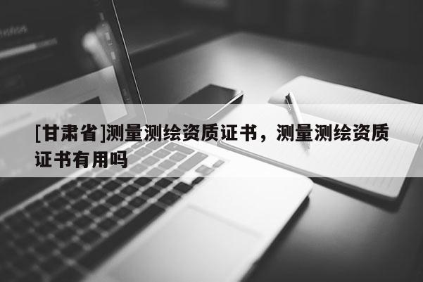 [甘肅省]測(cè)量測(cè)繪資質(zhì)證書(shū)，測(cè)量測(cè)繪資質(zhì)證書(shū)有用嗎