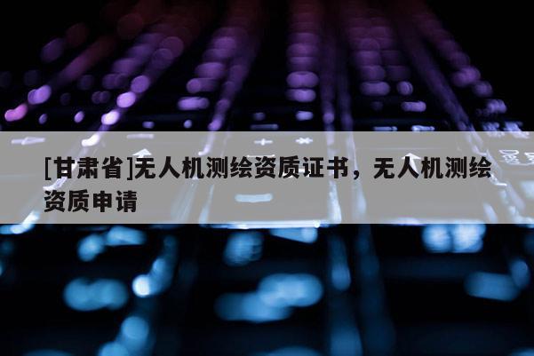 [甘肅省]無人機測繪資質證書，無人機測繪資質申請