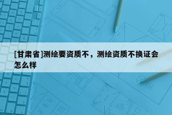 [甘肅省]測繪要資質(zhì)不，測繪資質(zhì)不換證會怎么樣