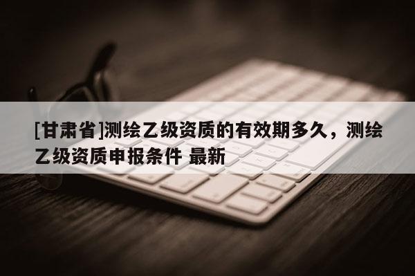 [甘肅省]測繪乙級資質(zhì)的有效期多久，測繪乙級資質(zhì)申報條件 最新