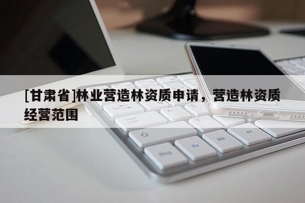 [甘肅省]林業(yè)營(yíng)造林資質(zhì)申請(qǐng)，營(yíng)造林資質(zhì)經(jīng)營(yíng)范圍