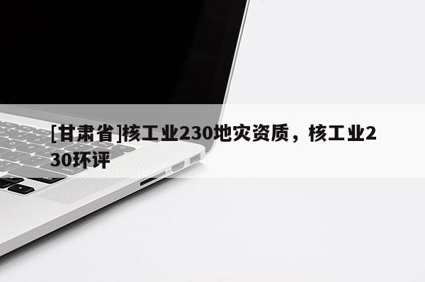 [甘肅省]核工業(yè)230地災(zāi)資質(zhì)，核工業(yè)230環(huán)評