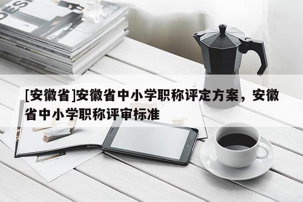 [安徽省]安徽省中小學(xué)職稱評(píng)定方案，安徽省中小學(xué)職稱評(píng)審標(biāo)準(zhǔn)
