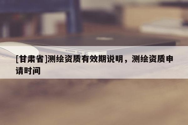 [甘肅省]測繪資質(zhì)有效期說明，測繪資質(zhì)申請時間