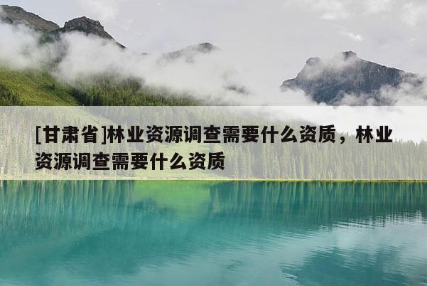 [甘肅省]林業(yè)資源調(diào)查需要什么資質(zhì)，林業(yè)資源調(diào)查需要什么資質(zhì)