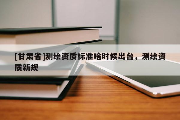 [甘肅省]測(cè)繪資質(zhì)標(biāo)準(zhǔn)啥時(shí)候出臺(tái)，測(cè)繪資質(zhì)新規(guī)