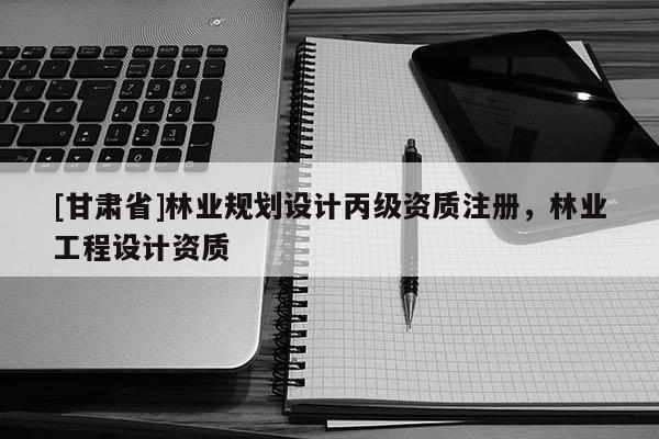 [甘肅省]林業(yè)規(guī)劃設(shè)計(jì)丙級資質(zhì)注冊，林業(yè)工程設(shè)計(jì)資質(zhì)